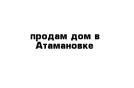 продам дом в Атамановке